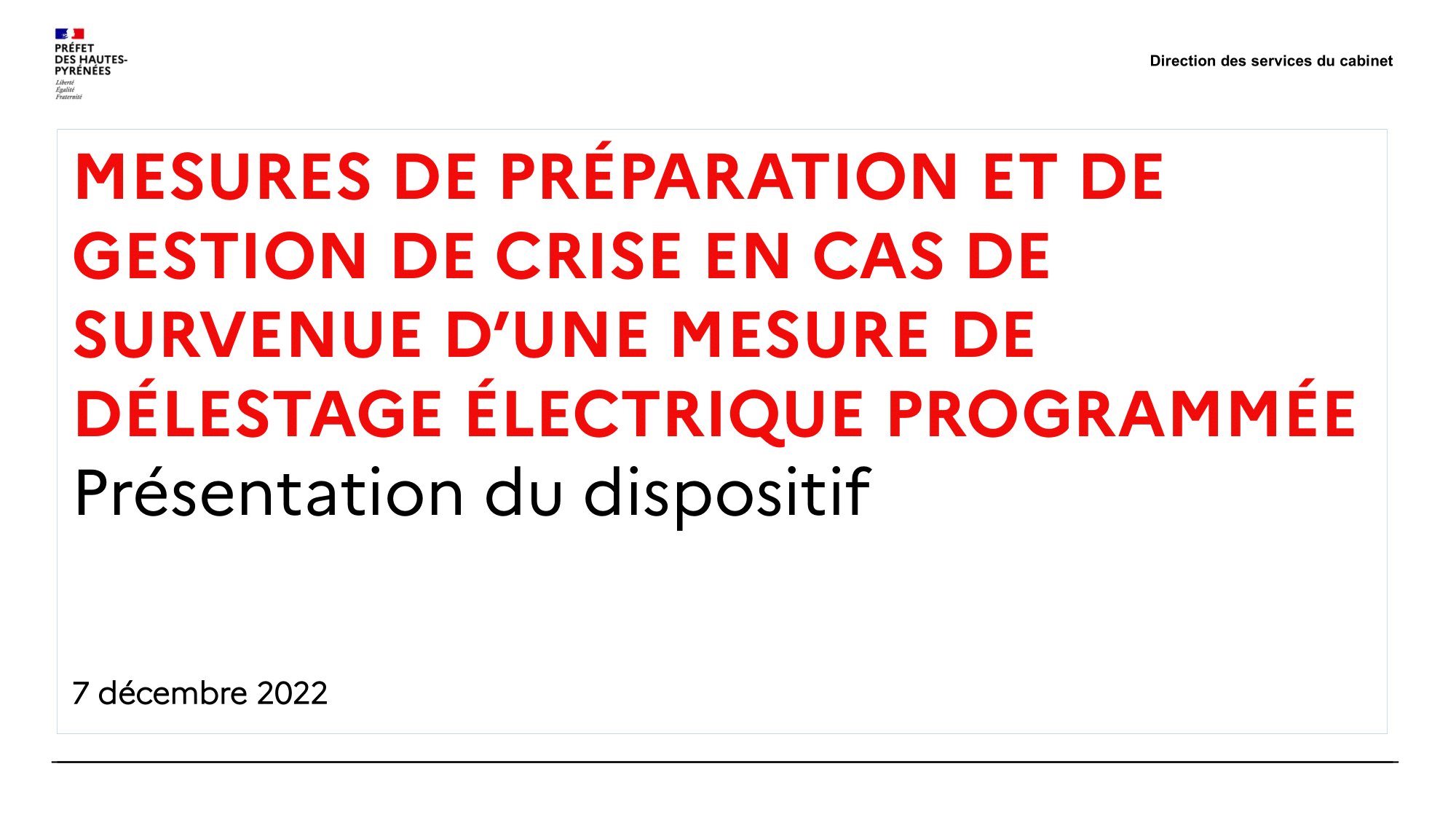 Direction des services du cabinet MESURES DE PRÉPARATION ET DE GESTION DE CRISE EN CAS DE SURVENUE D’UNE MESURE DE DÉLESTAGE ÉLECTRIQUE PROGRAMMÉE Présentation du dispositif 7 décembre 2022Direction des services du cabinet Synthèse → Un risque : une consommation d’électricité supérieure à la production. → Des mesures exceptionnelles et graduelles dont : La réduction volontaire des consommations ; Le délestage électrique. → Un délestage organisé : L’identification d’usagers du service prioritaire de l’électr